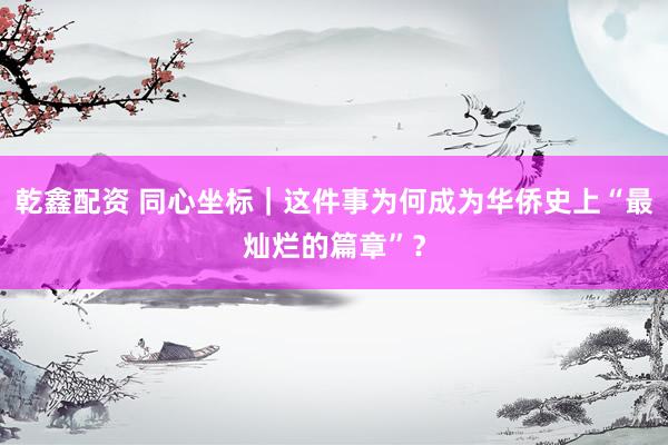 乾鑫配资 同心坐标｜这件事为何成为华侨史上“最灿烂的篇章”？