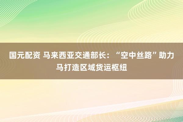 国元配资 马来西亚交通部长：“空中丝路”助力马打造区域货运枢纽