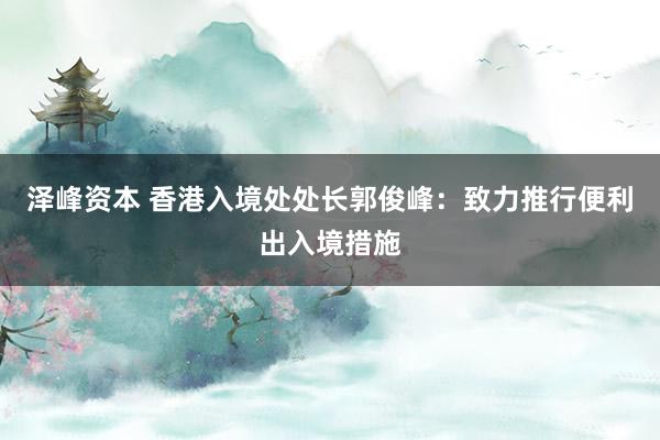 泽峰资本 香港入境处处长郭俊峰：致力推行便利出入境措施