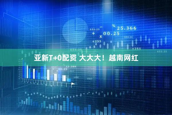 亚新T+0配资 大大大！越南网红