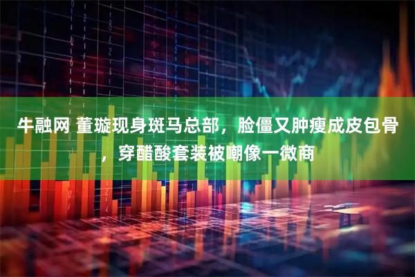 牛融网 董璇现身斑马总部，脸僵又肿瘦成皮包骨，穿醋酸套装被嘲像一微商