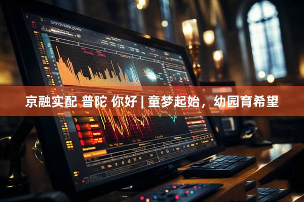 京融实配 普陀 你好 | 童梦起始，幼园育希望