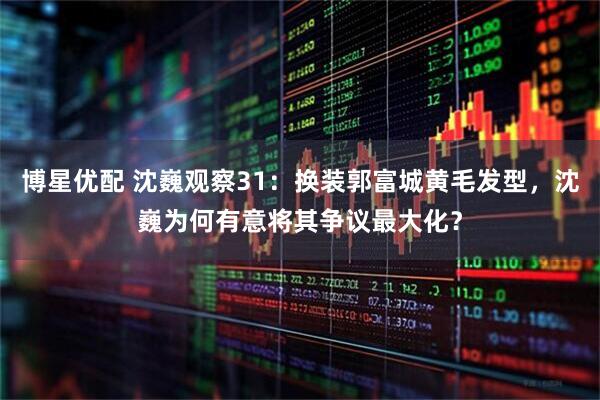 博星优配 沈巍观察31：换装郭富城黄毛发型，沈巍为何有意将其争议最大化？