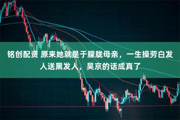 铭创配资 原来她就是于朦胧母亲，一生操劳白发人送黑发人，吴京的话成真了