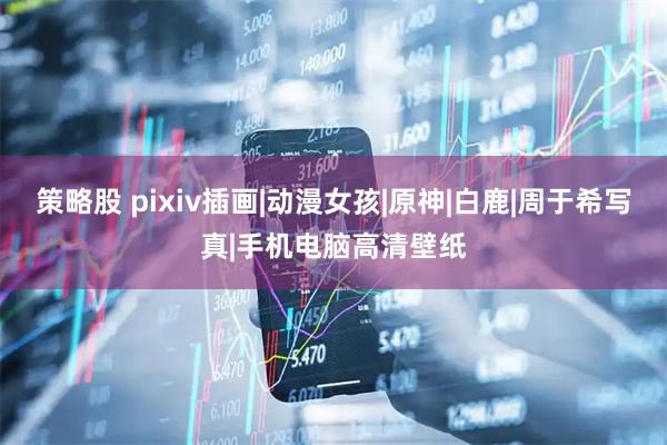 策略股 pixiv插画|动漫女孩|原神|白鹿|周于希写真|手机电脑高清壁纸
