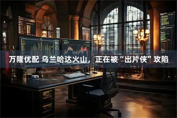 万隆优配 乌兰哈达火山，正在被“出片侠”攻陷