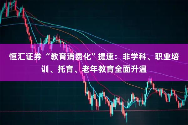 恒汇证券 “教育消费化”提速：非学科、职业培训、托育、老年教育全面升温