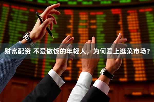 财富配资 不爱做饭的年轻人，为何爱上逛菜市场？
