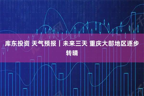 库东投资 天气预报｜未来三天 重庆大部地区逐步转晴