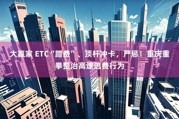 大赢家 ETC“蹭费”、顶杆冲卡，严惩！重庆重拳整治高速逃费行为