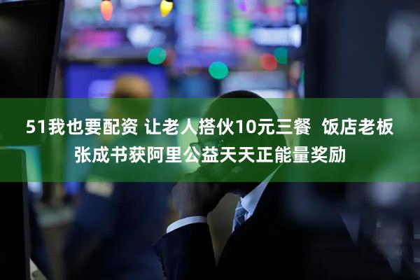 51我也要配资 让老人搭伙10元三餐  饭店老板张成书获阿里公益天天正能量奖励