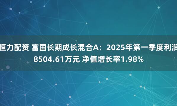 恒力配资 富国长期成长混合A：2025年第一季度利润8504.61万元 净值增长率1.98%