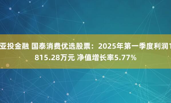 亚投金融 国泰消费优选股票：2025年第一季度利润1815.28万元 净值增长率5.77%