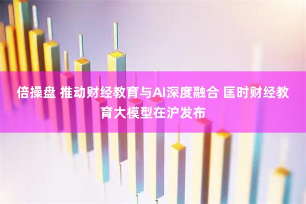 倍操盘 推动财经教育与AI深度融合 匡时财经教育大模型在沪发布