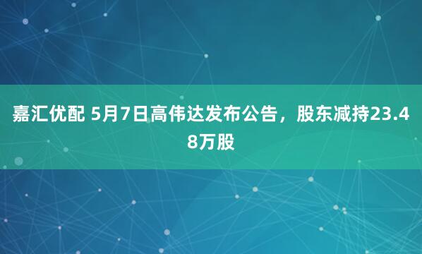 嘉汇优配 5月7日高伟达发布公告，股东减持23.48万股