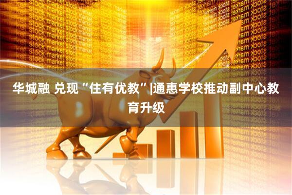 华城融 兑现“住有优教”|通惠学校推动副中心教育升级