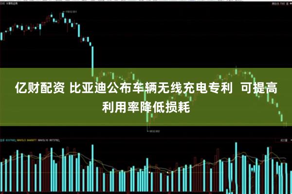 亿财配资 比亚迪公布车辆无线充电专利  可提高利用率降低损耗