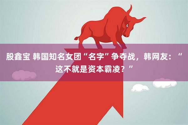 股鑫宝 韩国知名女团“名字”争夺战，韩网友：“这不就是资本霸凌？”