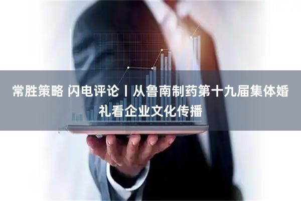 常胜策略 闪电评论丨从鲁南制药第十九届集体婚礼看企业文化传播