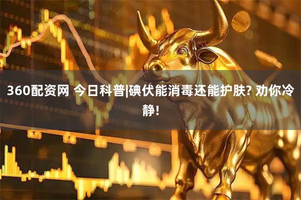360配资网 今日科普|碘伏能消毒还能护肤? 劝你冷静!