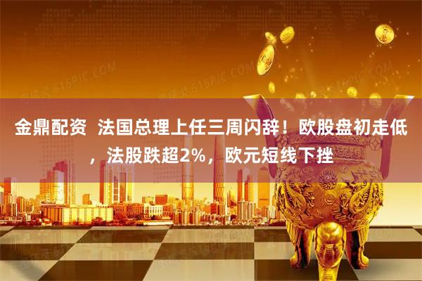 金鼎配资  法国总理上任三周闪辞！欧股盘初走低，法股跌超2%，欧元短线下挫