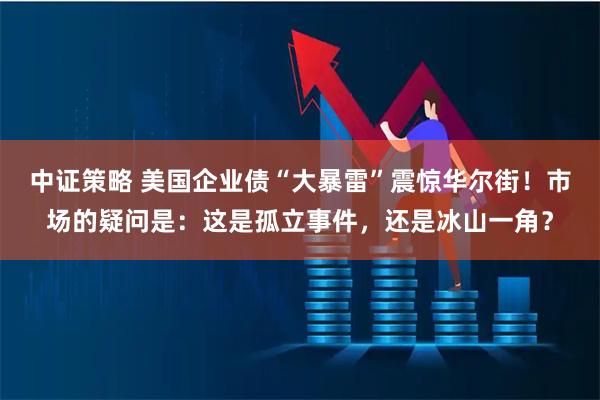 中证策略 美国企业债“大暴雷”震惊华尔街！市场的疑问是：这是孤立事件，还是冰山一角？