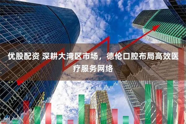 优股配资 深耕大湾区市场，德伦口腔布局高效医疗服务网络
