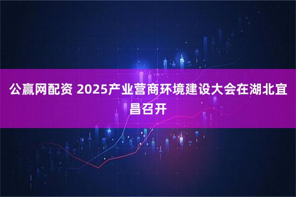 公赢网配资 2025产业营商环境建设大会在湖北宜昌召开