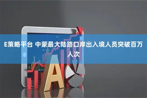 E策略平台 中蒙最大陆路口岸出入境人员突破百万人次