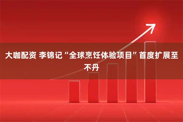 大咖配资 李锦记“全球烹饪体验项目”首度扩展至不丹