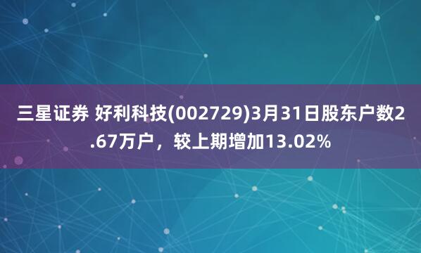 三星证券 好利科技(002729)3月31日股东户数2.67万户，较上期增加13.02%