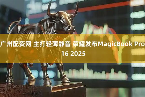 广州配资网 主打轻薄静音 荣耀发布MagicBook Pro 16 2025