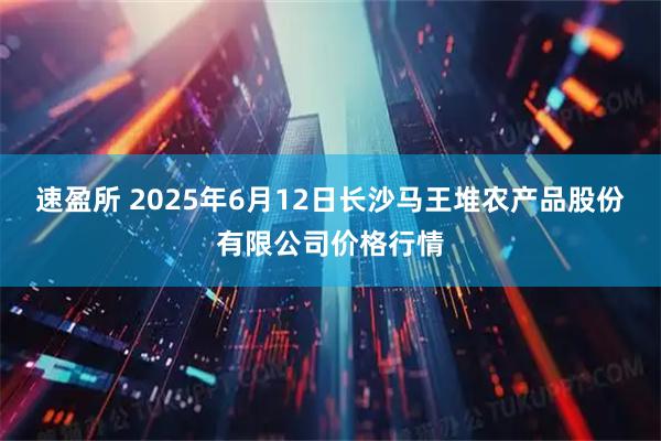 速盈所 2025年6月12日长沙马王堆农产品股份有限公司价格行情