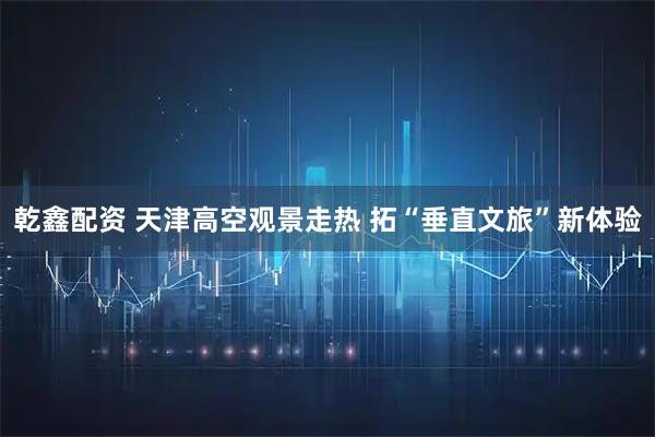 乾鑫配资 天津高空观景走热 拓“垂直文旅”新体验
