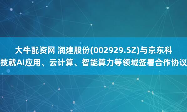 大牛配资网 润建股份(002929.SZ)与京东科技就AI应用、云计算、智能算力等领域签署合作协议