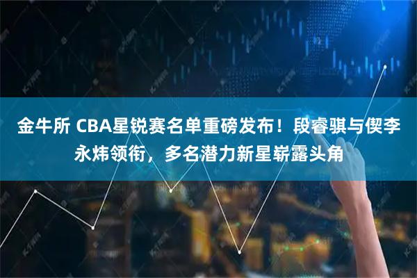 金牛所 CBA星锐赛名单重磅发布！段睿骐与偰李永炜领衔，多名潜力新星崭露头角