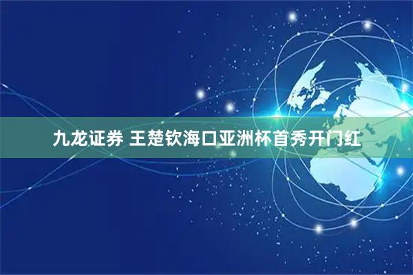 九龙证券 王楚钦海口亚洲杯首秀开门红