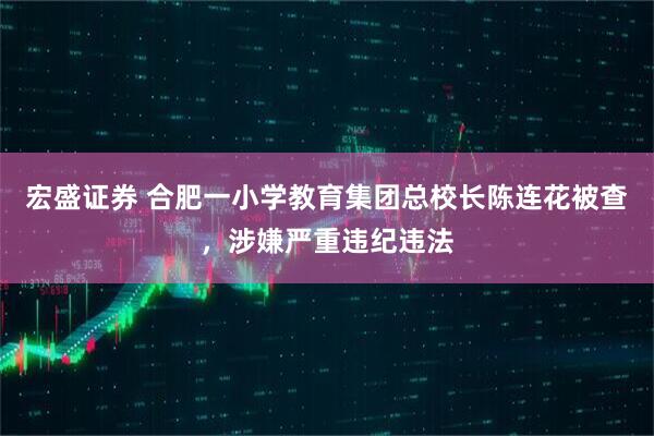 宏盛证券 合肥一小学教育集团总校长陈连花被查，涉嫌严重违纪违法