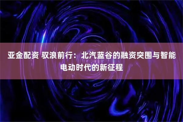 亚金配资 驭浪前行：北汽蓝谷的融资突围与智能电动时代的新征程