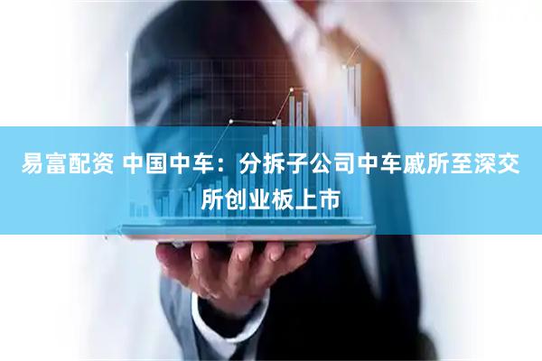 易富配资 中国中车：分拆子公司中车戚所至深交所创业板上市