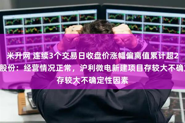 米升网 连续3个交易日收盘价涨幅偏离值累计超20% 沪电股份：经营情况正常，沪利微电新建项目存较大不确定性因素