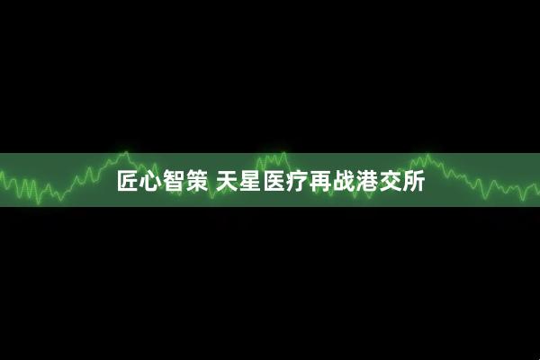 匠心智策 天星医疗再战港交所