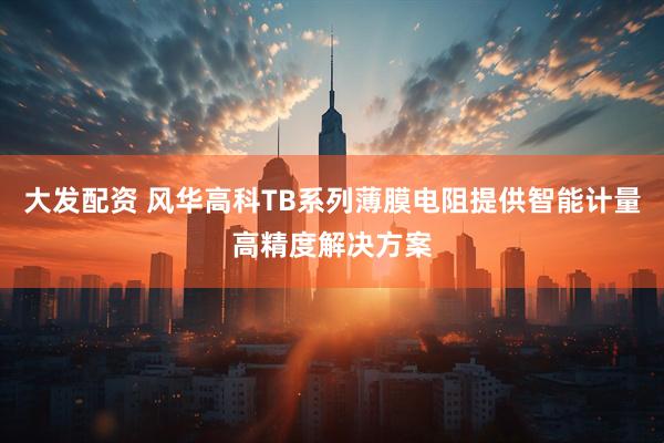 大发配资 风华高科TB系列薄膜电阻提供智能计量高精度解决方案