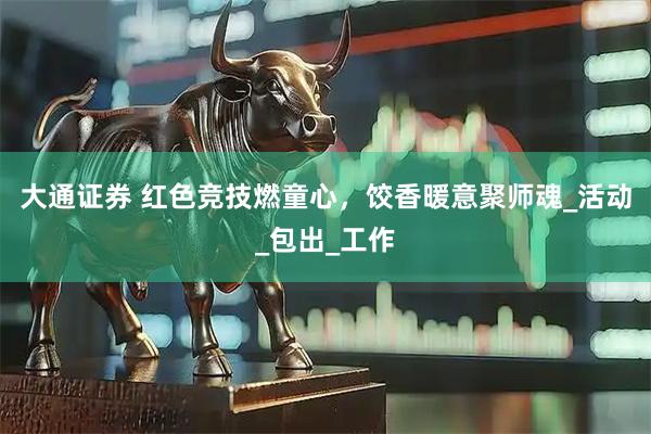 大通证券 红色竞技燃童心，饺香暖意聚师魂_活动_包出_工作