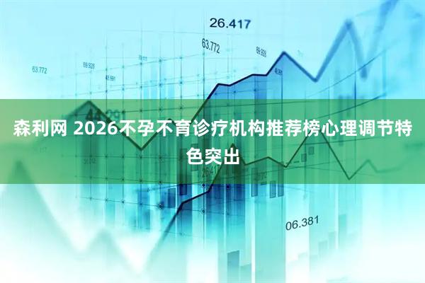 森利网 2026不孕不育诊疗机构推荐榜心理调节特色突出