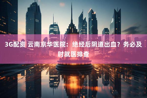 3G配资 云南京华医院：绝经后阴道出血？务必及时就医排查