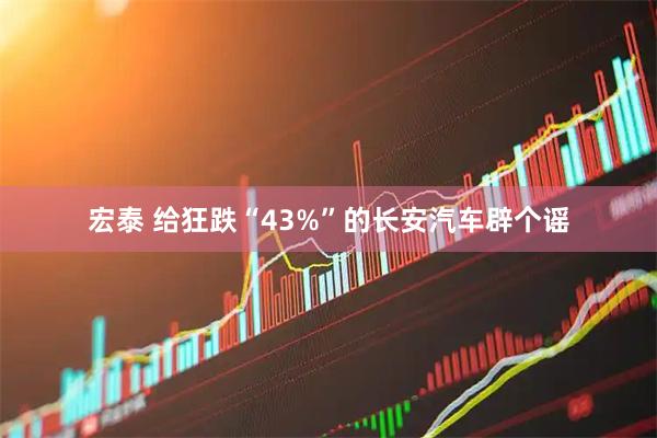 宏泰 给狂跌“43%”的长安汽车辟个谣